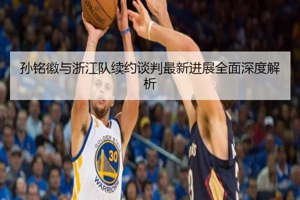孙铭徽与浙江队续约谈判最新进展全面深度解析